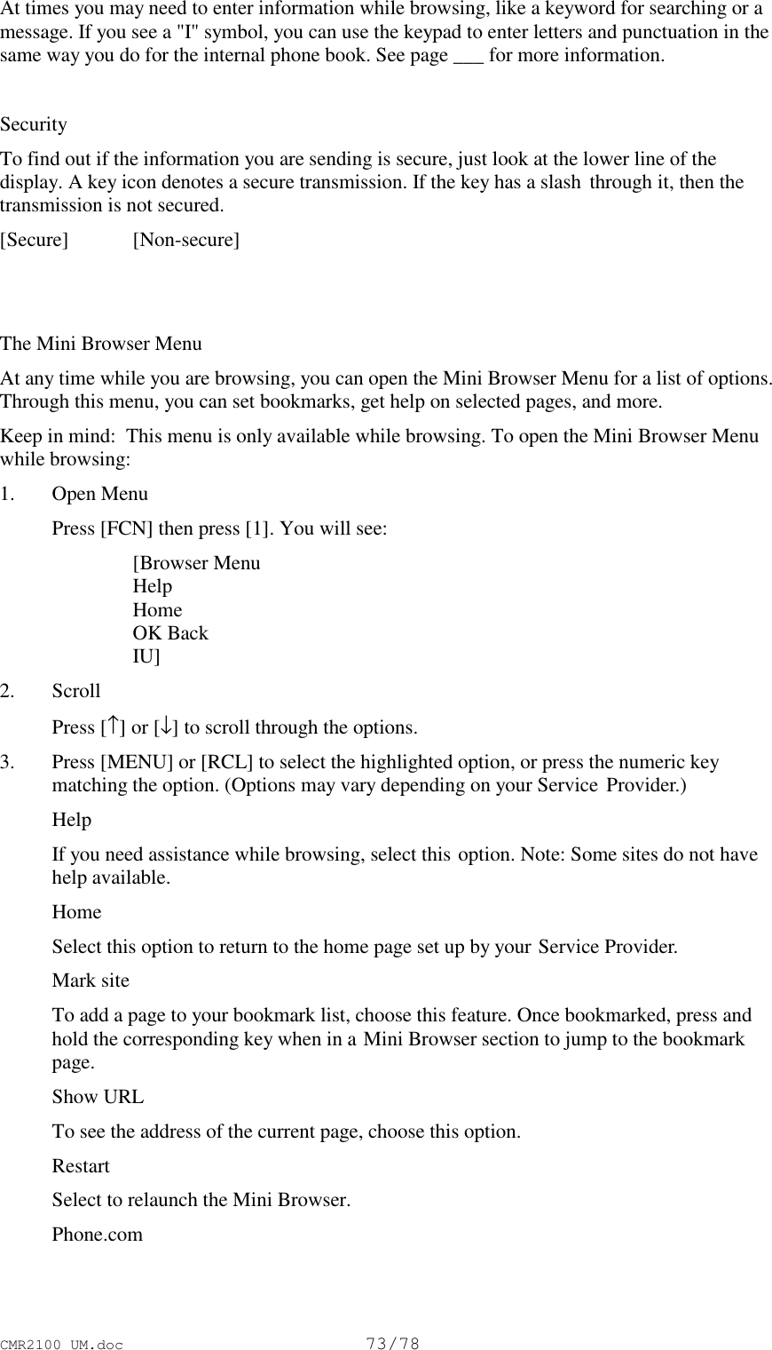CMR2100 UM.doc73/78At times you may need to enter information while browsing, like a keyword for searching or amessage. If you see a &quot;I&quot; symbol, you can use the keypad to enter letters and punctuation in thesame way you do for the internal phone book. See page ___ for more information.SecurityTo find out if the information you are sending is secure, just look at the lower line of thedisplay. A key icon denotes a secure transmission. If the key has a slash  through it, then thetransmission is not secured.[Secure] [Non-secure]The Mini Browser MenuAt any time while you are browsing, you can open the Mini Browser Menu for a list of options.Through this menu, you can set bookmarks, get help on selected pages, and more.Keep in mind:  This menu is only available while browsing. To open the Mini Browser Menuwhile browsing:1. Open Menu Press [FCN] then press [1]. You will see: [Browser Menu Help Home OK Back IU]2. Scroll Press [↑] or [↓] to scroll through the options.3. Press [MENU] or [RCL] to select the highlighted option, or press the numeric keymatching the option. (Options may vary depending on your Service  Provider.) Help If you need assistance while browsing, select this option. Note: Some sites do not havehelp available. Home Select this option to return to the home page set up by your Service Provider. Mark site To add a page to your bookmark list, choose this feature. Once bookmarked, press andhold the corresponding key when in a Mini Browser section to jump to the bookmarkpage. Show URL To see the address of the current page, choose this option. Restart Select to relaunch the Mini Browser. Phone.com