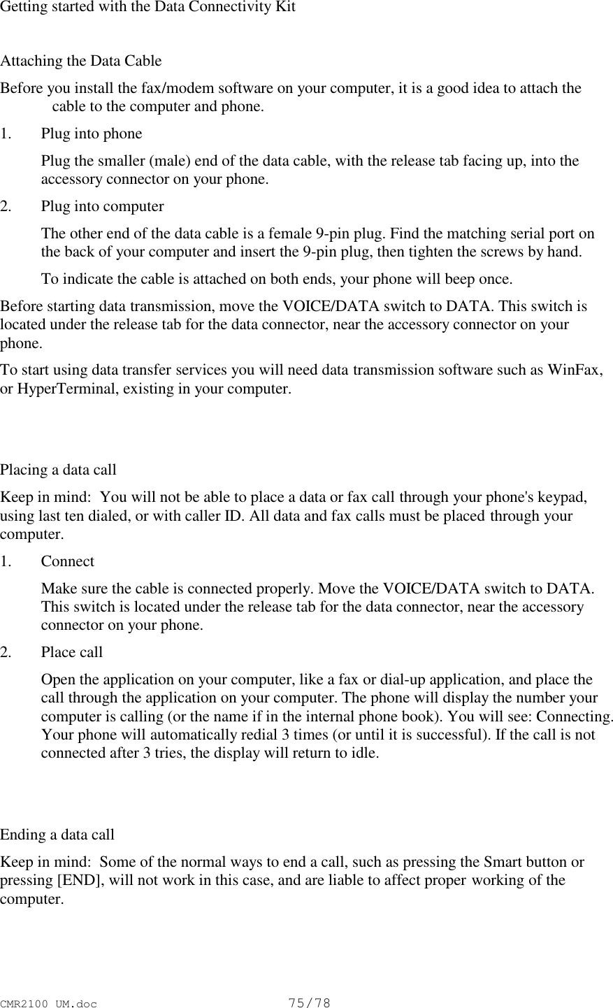 CMR2100 UM.doc75/78Getting started with the Data Connectivity KitAttaching the Data CableBefore you install the fax/modem software on your computer, it is a good idea to attach thecable to the computer and phone.1. Plug into phone Plug the smaller (male) end of the data cable, with the release tab facing up, into theaccessory connector on your phone.2. Plug into computer The other end of the data cable is a female 9-pin plug. Find the matching serial port onthe back of your computer and insert the 9-pin plug, then tighten the screws by hand. To indicate the cable is attached on both ends, your phone will beep once.Before starting data transmission, move the VOICE/DATA switch to DATA. This switch islocated under the release tab for the data connector, near the accessory connector on yourphone.To start using data transfer services you will need data transmission software such as WinFax,or HyperTerminal, existing in your computer.Placing a data callKeep in mind:  You will not be able to place a data or fax call through your phone&apos;s keypad,using last ten dialed, or with caller ID. All data and fax calls must be placed through yourcomputer.1. Connect Make sure the cable is connected properly. Move the VOICE/DATA switch to DATA.This switch is located under the release tab for the data connector, near the accessoryconnector on your phone.2. Place call Open the application on your computer, like a fax or dial-up application, and place thecall through the application on your computer. The phone will display the number yourcomputer is calling (or the name if in the internal phone book). You will see: Connecting.Your phone will automatically redial 3 times (or until it is successful). If the call is notconnected after 3 tries, the display will return to idle.Ending a data callKeep in mind:  Some of the normal ways to end a call, such as pressing the Smart button orpressing [END], will not work in this case, and are liable to affect proper working of thecomputer.