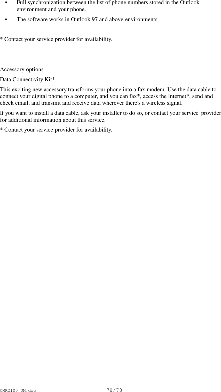 CMR2100 UM.doc78/78 • Full synchronization between the list of phone numbers stored in the Outlookenvironment and your phone. • The software works in Outlook 97 and above environments.* Contact your service provider for availability.Accessory optionsData Connectivity Kit*This exciting new accessory transforms your phone into a fax modem. Use the data cable toconnect your digital phone to a computer, and you can fax*, access the Internet*, send andcheck email, and transmit and receive data wherever there&apos;s a wireless signal.If you want to install a data cable, ask your installer to do so, or contact your service  providerfor additional information about this service.* Contact your service provider for availability.