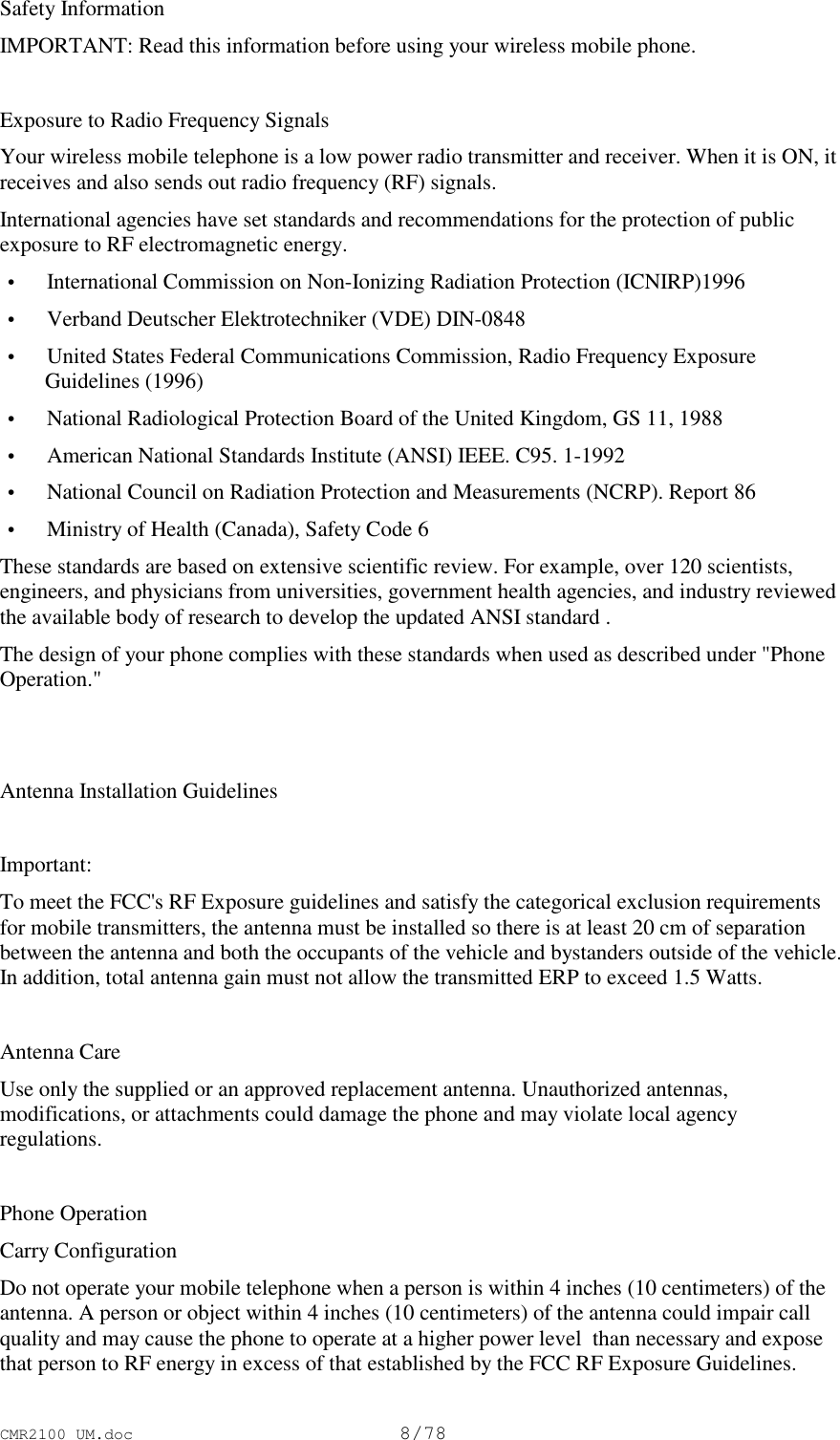 CMR2100 UM.doc8/78Safety InformationIMPORTANT: Read this information before using your wireless mobile phone.Exposure to Radio Frequency SignalsYour wireless mobile telephone is a low power radio transmitter and receiver. When it is ON, itreceives and also sends out radio frequency (RF) signals.International agencies have set standards and recommendations for the protection of publicexposure to RF electromagnetic energy. • International Commission on Non-Ionizing Radiation Protection (ICNIRP)1996 • Verband Deutscher Elektrotechniker (VDE) DIN-0848 • United States Federal Communications Commission, Radio Frequency ExposureGuidelines (1996) • National Radiological Protection Board of the United Kingdom, GS 11, 1988 • American National Standards Institute (ANSI) IEEE. C95. 1-1992 • National Council on Radiation Protection and Measurements (NCRP). Report 86 • Ministry of Health (Canada), Safety Code 6These standards are based on extensive scientific review. For example, over 120 scientists,engineers, and physicians from universities, government health agencies, and industry reviewedthe available body of research to develop the updated ANSI standard .The design of your phone complies with these standards when used as described under &quot;PhoneOperation.&quot;Antenna Installation GuidelinesImportant:To meet the FCC&apos;s RF Exposure guidelines and satisfy the categorical exclusion requirementsfor mobile transmitters, the antenna must be installed so there is at least 20 cm of separationbetween the antenna and both the occupants of the vehicle and bystanders outside of the vehicle.In addition, total antenna gain must not allow the transmitted ERP to exceed 1.5 Watts.Antenna CareUse only the supplied or an approved replacement antenna. Unauthorized antennas,modifications, or attachments could damage the phone and may violate local agencyregulations.Phone OperationCarry ConfigurationDo not operate your mobile telephone when a person is within 4 inches (10 centimeters) of theantenna. A person or object within 4 inches (10 centimeters) of the antenna could impair callquality and may cause the phone to operate at a higher power level  than necessary and exposethat person to RF energy in excess of that established by the FCC RF Exposure Guidelines.