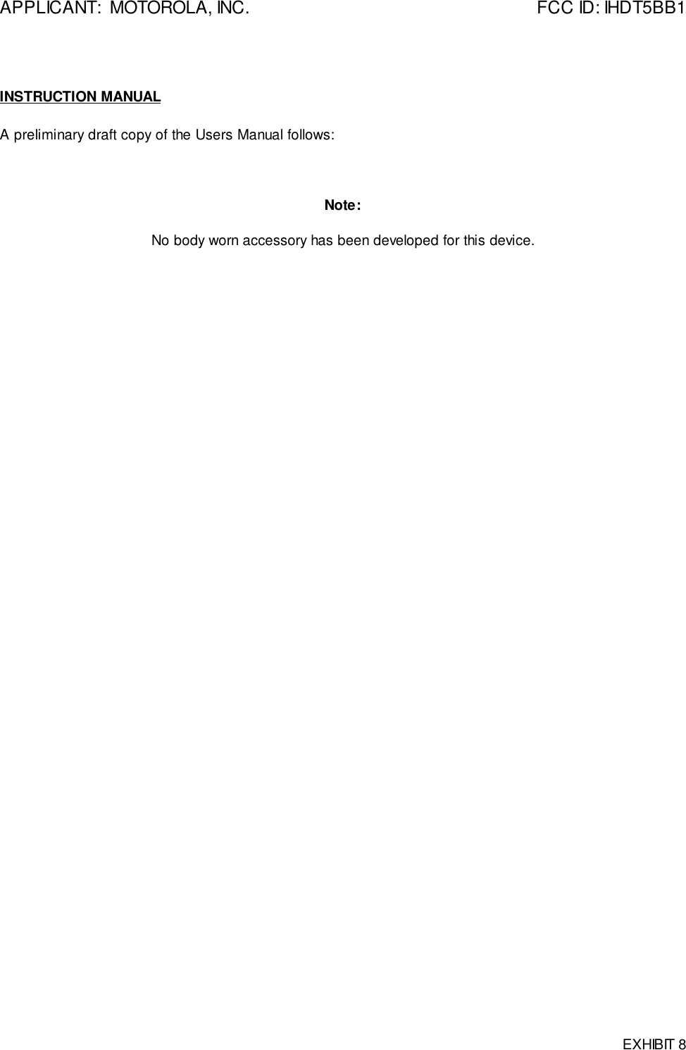 APPLICANT:  MOTOROLA, INC. FCC ID: IHDT5BB1EXHIBIT 8INSTRUCTION MANUALA preliminary draft copy of the Users Manual follows:Note:No body worn accessory has been developed for this device.