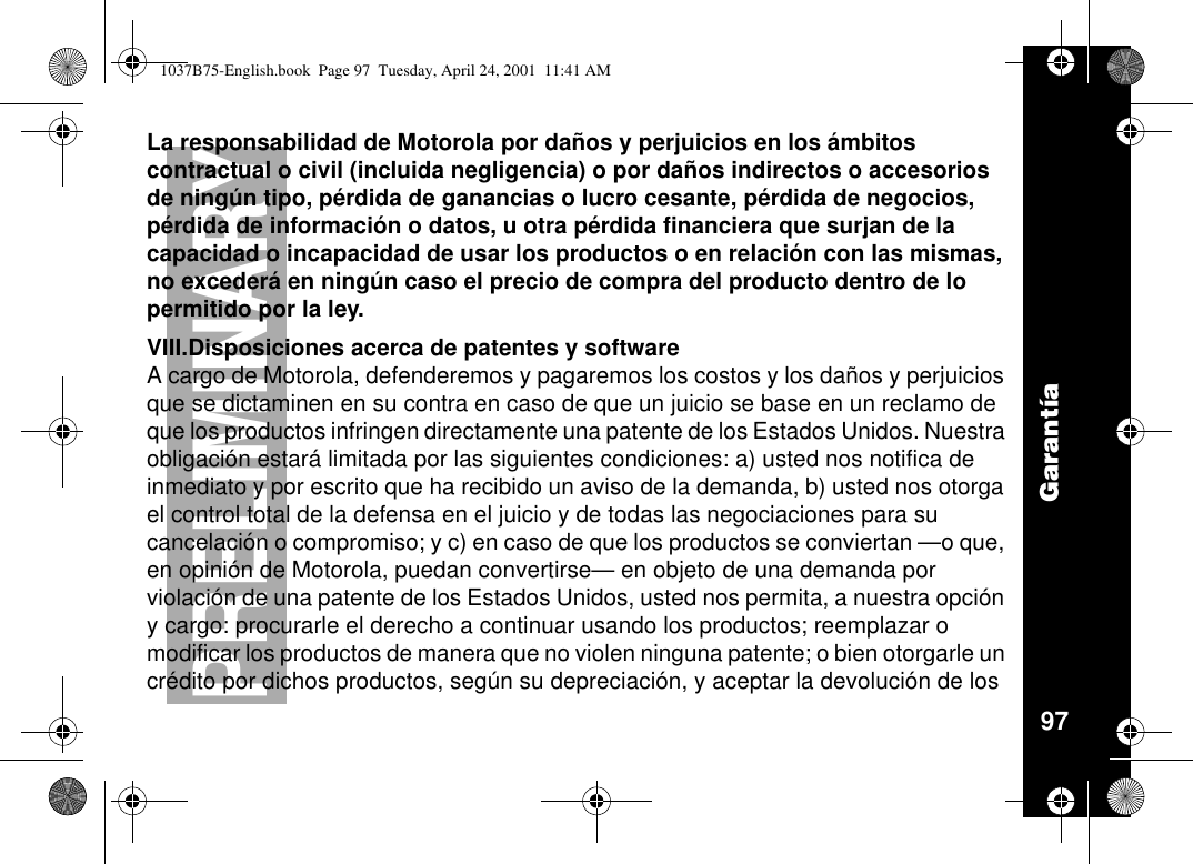 Garantía97PRELIMINARYLa responsabilidad de Motorola por daños y perjuicios en los ámbitoscontractual o civil (incluida negligencia) o por daños indirectos o accesoriosde ningún tipo, pérdida de ganancias o lucro cesante, pérdidadenegocios,pérdida de información o datos, u otra pérdida financiera que surjan de lacapacidad o incapacidad de usar los productos o en relación con las mismas,no excederáen ningún caso el precio de compra del producto dentro de lopermitido por la ley.VIII.Disposiciones acerca de patentes y softwareA cargo de Motorola, defenderemos y pagaremos los costos y los daños y perjuiciosque se dictaminen en su contra en caso de que un juicio se base en un reclamo deque los productos infringen directamente una patente de los Estados Unidos. Nuestraobligaciónestarálimitada por las siguientes condiciones: a) usted nos notifica deinmediato y por escrito que ha recibido un aviso de la demanda, b) usted nos otorgael control total de la defensa en el juicio y de todas las negociaciones para sucancelación o compromiso; y c) en caso de que los productos se conviertan —o que,en opinión de Motorola, puedan convertirse—en objeto de una demanda porviolación de una patente de los Estados Unidos, usted nos permita, a nuestra opcióny cargo: procurarle el derecho a continuar usando los productos; reemplazar omodificar los productos de manera que no violen ninguna patente; o bien otorgarle uncrédito por dichos productos, según su depreciación, y aceptar la devolucióndelos1037B75-English.book Page 97 Tuesday, April 24, 2001 11:41 AM