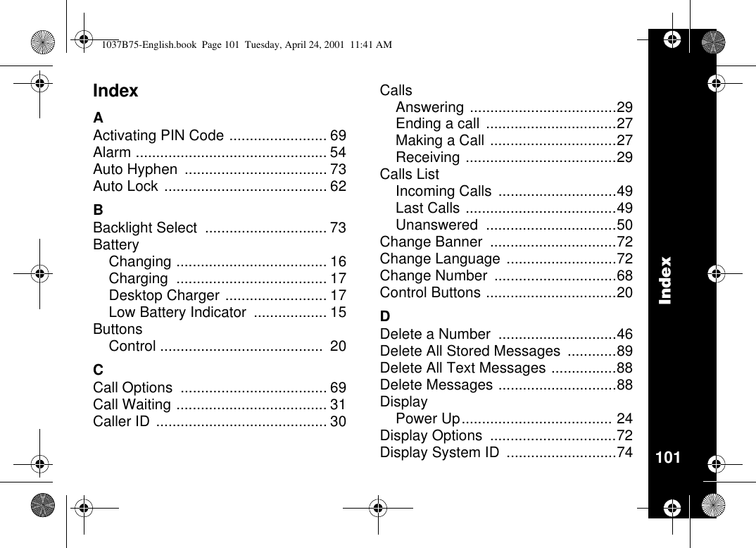 Index101IndexAActivating PIN Code ........................ 69Alarm ............................................... 54Auto Hyphen ................................... 73Auto Lock ........................................ 62BBacklight Select .............................. 73BatteryChanging ..................................... 16Charging ..................................... 17Desktop Charger ......................... 17Low Battery Indicator .................. 15ButtonsControl ........................................ 20CCall Options .................................... 69Call Waiting ..................................... 31Caller ID .......................................... 30CallsAnswering ....................................29Ending a call ................................27Making a Call ...............................27Receiving .....................................29Calls ListIncoming Calls .............................49Last Calls .....................................49Unanswered ................................50Change Banner ...............................72Change Language ...........................72Change Number ..............................68Control Buttons ................................20DDelete a Number .............................46Delete All Stored Messages ............89Delete All Text Messages ................88Delete Messages .............................88DisplayPower Up..................................... 24Display Options ...............................72Display System ID ...........................741037B75-English.book Page 101 Tuesday, April 24, 2001 11:41 AM