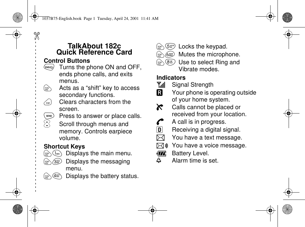 TalkAbout 182cQuick Reference CardControl ButtonsõTurns the phone ON and OFF,ends phone calls, and exitsmenus.óActs as a “shift”key to accesssecondary functions.öClears characters from thescreen.òPress to answer or place calls.ôScroll through menus andmemory. Controls earpiecevolume.Shortcut Keysóã Displays the main menu.óç Displays the messagingmenu.óé Displays the battery status.óè Locks the keypad.óê Mutes the microphone.óí UsetoselectRingandVibrate modes.IndicatorsESignal StrengthGYour phone is operating outsideof your home system.HCalls cannot be placed orreceived from your location.IA call is in progress.JReceiving a digital signal.LYou have a text message.KYouhaveavoicemessage.MBattery Level.mAlarm time is set.------------------------------------------1037B75-English.book Page 1 Tuesday, April 24, 2001 11:41 AM