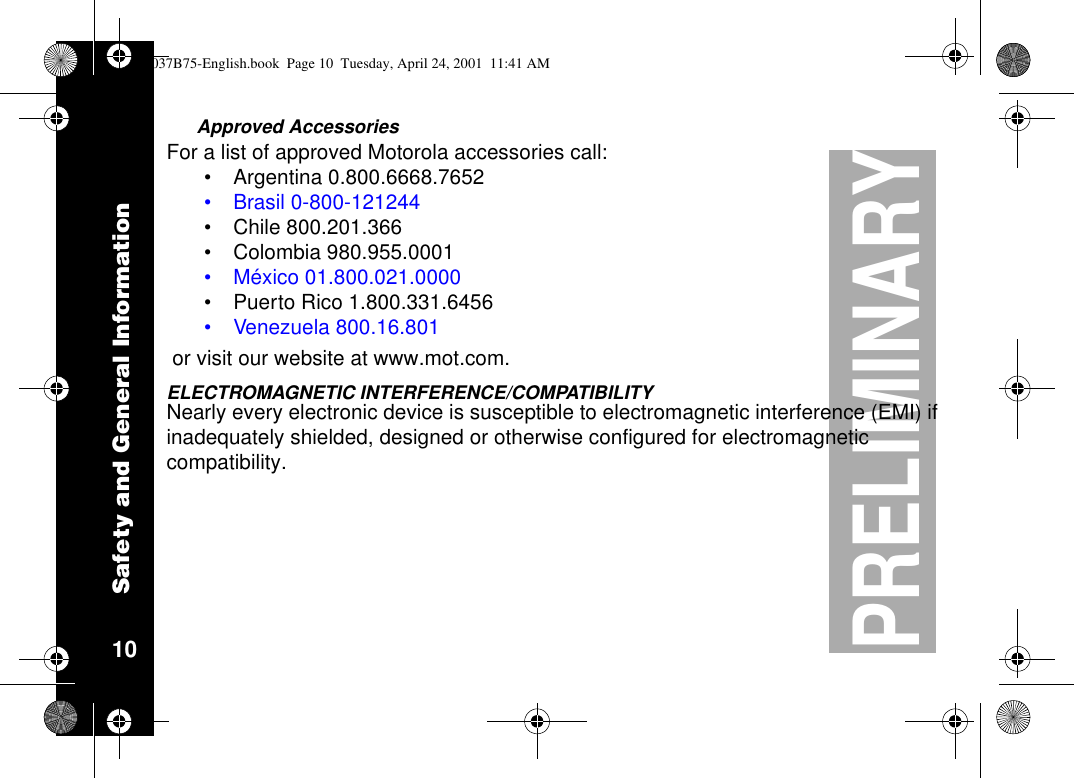 Safety and General Information10PRELIMINARYApproved AccessoriesFor a list of approved Motorola accessories call:•Argentina 0.800.6668.7652•Brasil 0-800-121244•Chile 800.201.366•Colombia 980.955.0001•México 01.800.021.0000•Puerto Rico 1.800.331.6456•Venezuela 800.16.801or visit our website at www.mot.com.ELECTROMAGNETIC INTERFERENCE/COMPATIBILITYNearly every electronic device is susceptible to electromagnetic interference (EMI) ifinadequately shielded, designed or otherwise configured for electromagneticcompatibility.1037B75-English.book Page 10 Tuesday, April 24, 2001 11:41 AM