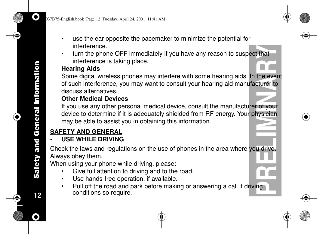 Safety and General Information12PRELIMINARY•use the ear opposite the pacemaker to minimize the potential forinterference.•turn the phone OFF immediately if you have any reason to suspect thatinterference is taking place.Hearing AidsSome digital wireless phones may interfere with some hearing aids. In the eventof such interference, you may want to consult your hearing aid manufacturer todiscuss alternatives.Other Medical DevicesIf you use any other personal medical device, consult the manufacturer of yourdevice to determine if it is adequately shielded from RF energy. Your physicianmay be able to assist you in obtaining this information.SAFETY AND GENERAL•USE WHILE DRIVINGCheck the laws and regulations on the use of phones in the area where you drive.Always obey them.When using your phone while driving, please:•Give full attention to driving and to the road.•Use hands-free operation, if available.•Pull off the road and park before making or answering a call if drivingconditions so require.1037B75-English.book Page 12 Tuesday, April 24, 2001 11:41 AM