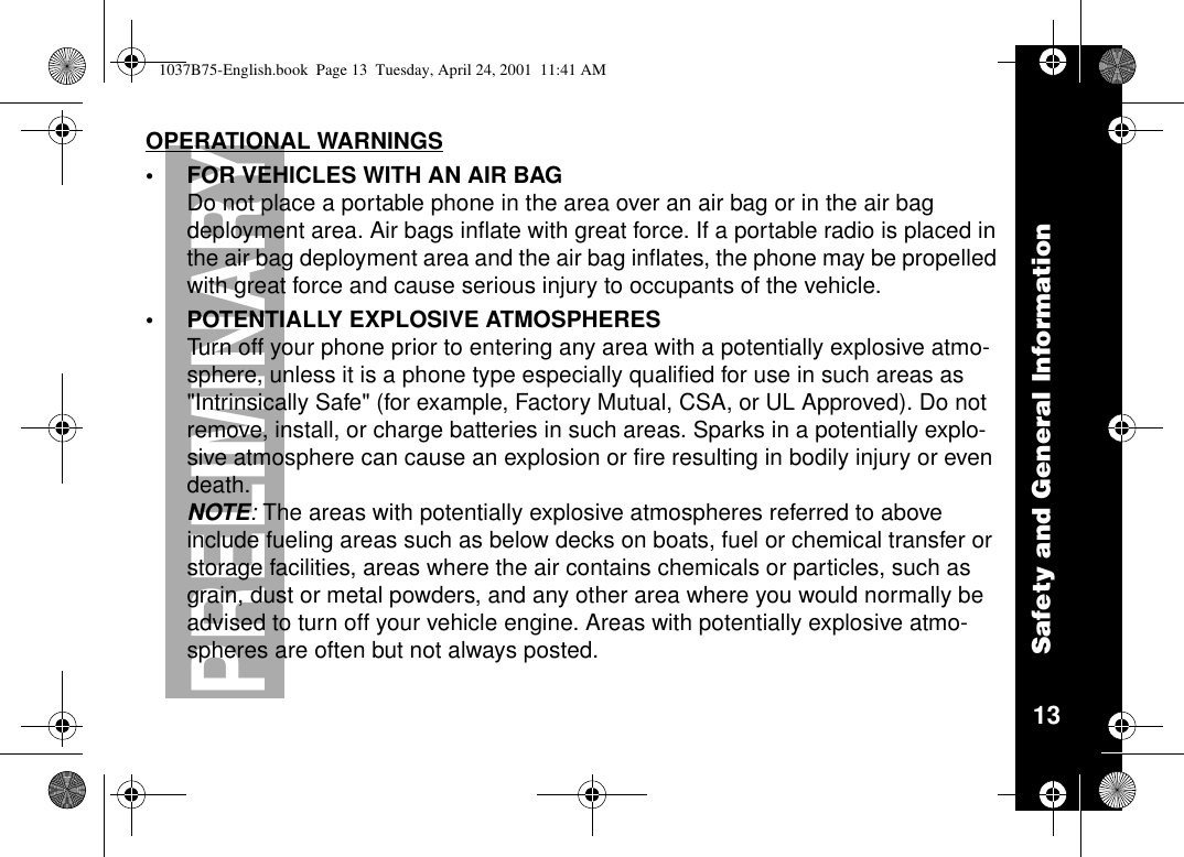 Safety and General Information13PRELIMINARYOPERATIONAL WARNINGS•FORVEHICLESWITHANAIRBAGDo not place a portable phone in the area over an air bag or in the air bagdeployment area. Air bags inflate with great force. If a portable radio is placed inthe air bag deployment area and the air bag inflates, the phone may be propelledwith great force and cause serious injury to occupants of the vehicle.•POTENTIALLY EXPLOSIVE ATMOSPHERESTurn off your phone prior to entering any area with a potentially explosive atmo-sphere, unless it is a phone type especially qualified for use in such areas as&quot;Intrinsically Safe&quot; (for example, Factory Mutual, CSA, or UL Approved). Do notremove, install, or charge batteries in such areas. Sparks in a potentially explo-sive atmosphere can cause an explosion or fire resulting in bodily injury or evendeath.NOTE:The areas with potentially explosive atmospheres referred to aboveinclude fueling areas such as below decks on boats, fuel or chemical transfer orstorage facilities, areas where the air contains chemicals or particles, such asgrain, dust or metal powders, and any other area where you would normally beadvised to turn off your vehicle engine. Areas with potentially explosive atmo-spheres are often but not always posted.1037B75-English.book Page 13 Tuesday, April 24, 2001 11:41 AM