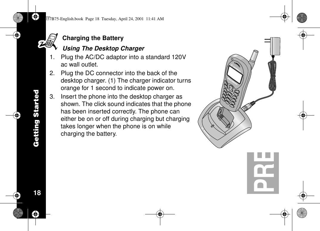 Getting Started18PRELIMINARYCharging the BatteryUsing The Desktop Charger1. Plug the AC/DC adaptor into a standard 120Vac wall outlet.2. Plug the DC connector into the back of thedesktop charger. (1) The charger indicator turnsorange for 1 second to indicate power on.3. Insert the phone into the desktop charger asshown. The click sound indicates that the phonehas been inserted correctly. The phone caneither be on or off during charging but chargingtakes longer when the phone is on whilecharging the battery.AA1037B75-English.book Page 18 Tuesday, April 24, 2001 11:41 AM