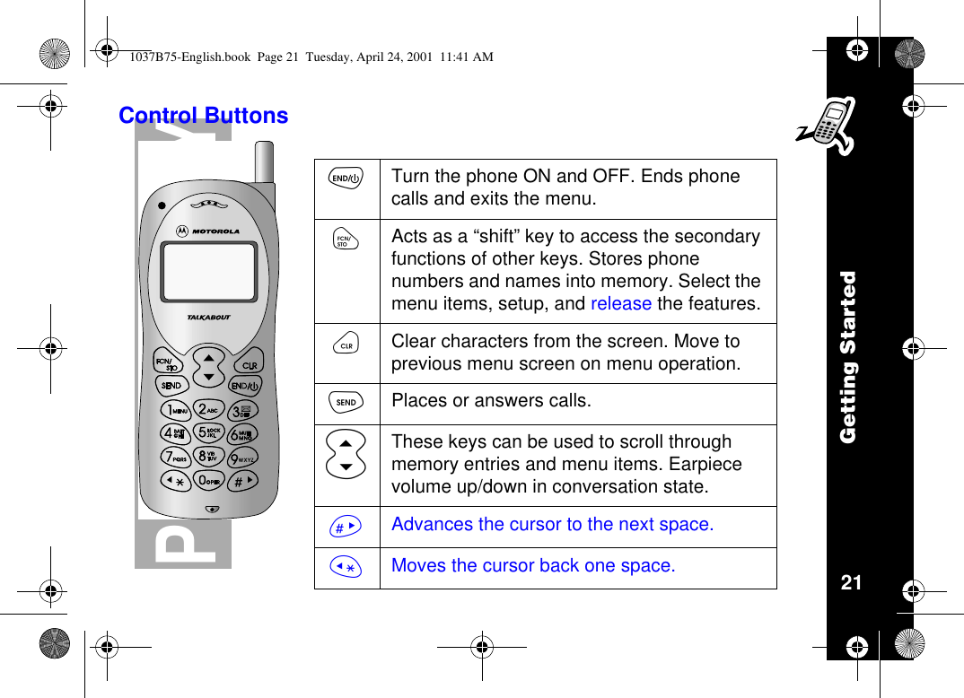 Getting Started21PRELIMINARYControl ButtonsõTurn the phone ON and OFF. Ends phonecalls and exits the menu.óActs as a “shift”key to access the secondaryfunctions of other keys. Stores phonenumbers and names into memory. Select themenu items, setup, and release the features.öClear characters from the screen. Move toprevious menu screen on menu operation.òPlaces or answers calls.ôThese keys can be used to scroll throughmemory entries and menu items. Earpiecevolume up/down in conversation state.ñAdvances the cursor to the next space.ïMoves the cursor back one space.1037B75-English.book Page 21 Tuesday, April 24, 2001 11:41 AM