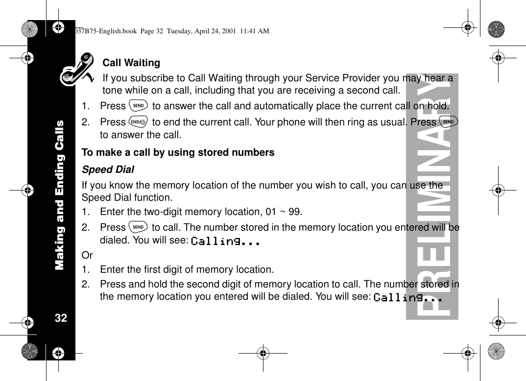 Making and Ending Calls32PRELIMINARYCall WaitingIf you subscribe to Call Waiting through your Service Provider you may hear atone while on a call, including that you are receiving a second call.1. Press òto answer the call and automatically place the current call on hold.2. Press õto end the current call. Your phone will then ring as usual. Press òto answer the call.To make a call by using stored numbersSpeed DialIf you know the memory location of the number you wish to call, you can use theSpeed Dial function.1. Enter the two-digit memory location, 01 ~ 99.2. Press òto call. The number stored in the memory location you entered will bedialed. You will see: Calling...Or1. Enter the first digit of memory location.2. Press and hold the second digit of memory location to call. The number stored inthe memory location you entered will be dialed. You will see: Calling...1037B75-English.book Page 32 Tuesday, April 24, 2001 11:41 AM