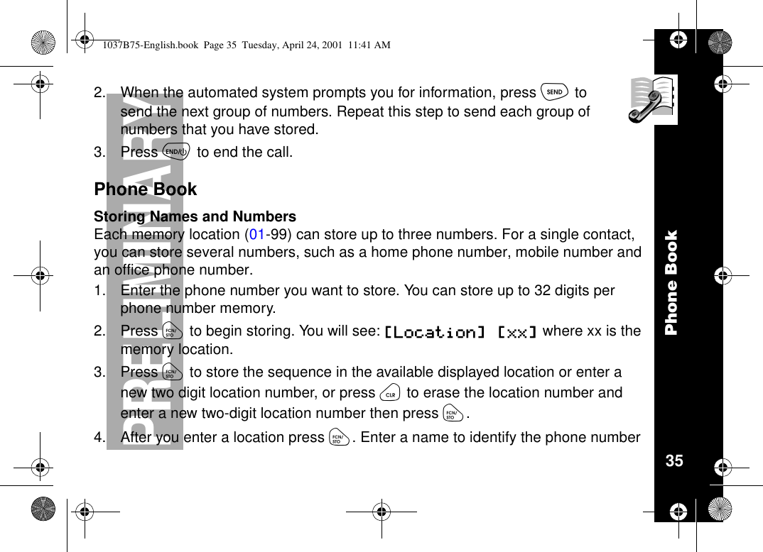 Phone Book35PRELIMINARY2. When the automated system prompts you for information, press òtosend the next group of numbers. Repeat this step to send each group ofnumbers that you have stored.3. Press õto end the call.Phone BookStoring Names and NumbersEach memory location (01-99) can store up to three numbers. For a single contact,you can store several numbers, such as a home phone number, mobile number andan office phone number.1. Enter the phone number you want to store. You can store up to 32 digits perphone number memory.2. Press óto begin storing. You will see: [Location] [xx] wherexxisthememory location.3. Press óto store the sequence in the available displayed location or enter anew two digit location number, or press öto erase the location number andenter a new two-digit location number then press ó.4. After you enter a location press ó. Enter a name to identify the phone number1037B75-English.book Page 35 Tuesday, April 24, 2001 11:41 AM