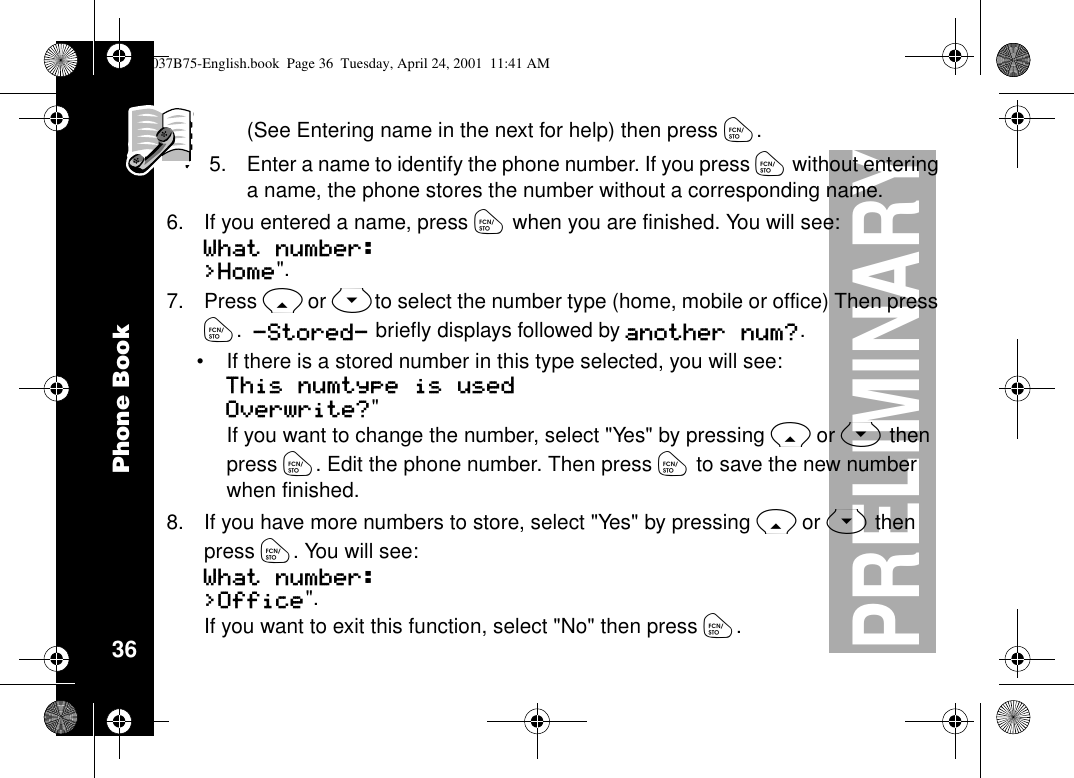 Phone Book36PRELIMINARY(See Entering name in the next for help) then press ó.5. Enter a name to identify the phone number. If you press ówithout enteringa name, the phone stores the number without a corresponding name.6. If you entered a name, press ówhen you are finished. You will see:What number: &gt;Home&quot;.7. Press Ror Sto select the number type (home, mobile or office) Then pressó.-Stored- briefly displays followed by another num?.•If there is a stored number in this type selected, you will see:This numtype is used Overwrite?&quot;If you want to change the number, select &quot;Yes&quot; by pressing Ror Sthenpress ó. Edit the phone number. Then press óto save the new numberwhen finished.8. Ifyouhavemorenumberstostore,select&quot;Yes&quot;bypressingRor Sthenpress ó.Youwillsee:What number: &gt;Office&quot;.If you want to exit this function, select &quot;No&quot; then press ó.1037B75-English.book Page 36 Tuesday, April 24, 2001 11:41 AM