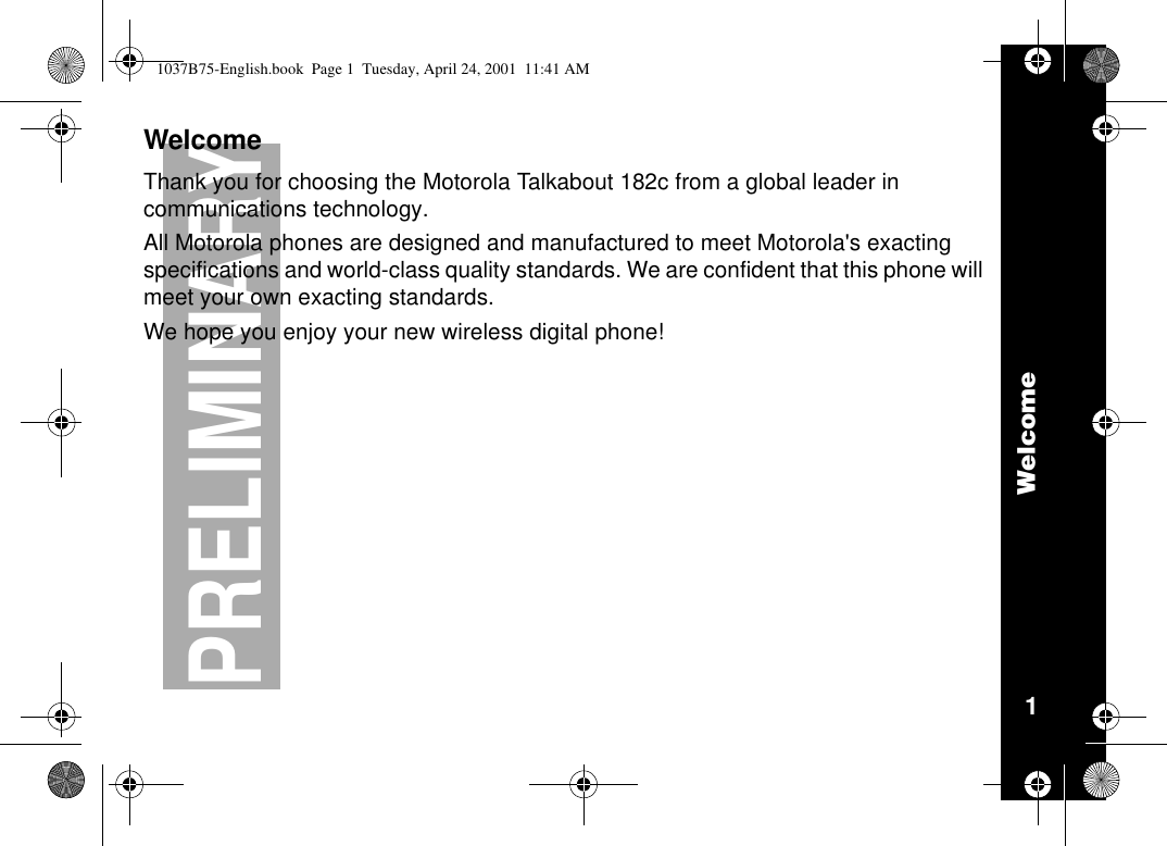 Welcome1PRELIMINARYWelcomeThank you for choosing the Motorola Talkabout 182c from a global leader incommunications technology.All Motorola phones are designed and manufactured to meet Motorola&apos;s exactingspecifications and world-class quality standards. We are confident that this phone willmeet your own exacting standards.We hope you enjoy your new wireless digital phone!1037B75-English.book Page 1 Tuesday, April 24, 2001 11:41 AM