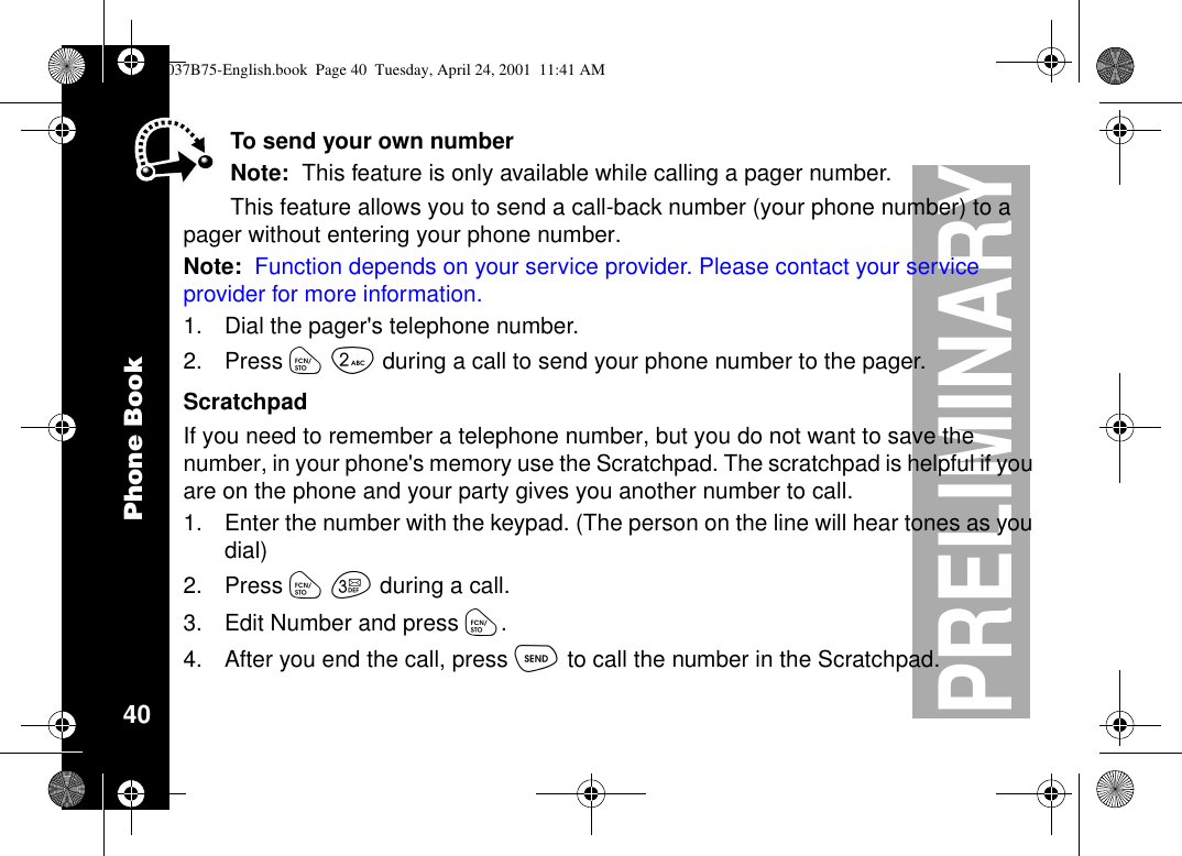 Phone Book40PRELIMINARYTo send your own numberNote: This feature is only available while calling a pager number.This feature allows you to send a call-back number (your phone number) to apager without entering your phone number.Note: Function depends on your service provider. Please contact your serviceprovider for more information.1. Dial the pager&apos;s telephone number.2. Press óåduring a call to send your phone number to the pager.ScratchpadIf you need to remember a telephone number, but you do not want to save thenumber, in your phone&apos;s memory use the Scratchpad. The scratchpad is helpful if youare on the phone and your party gives you another number to call.1. Enter the number with the keypad. (The person on the line will hear tones as youdial)2. Press óçduring a call.3. Edit Number and press ó.4. After you end the call, press òto call the number in the Scratchpad.1037B75-English.book Page 40 Tuesday, April 24, 2001 11:41 AM