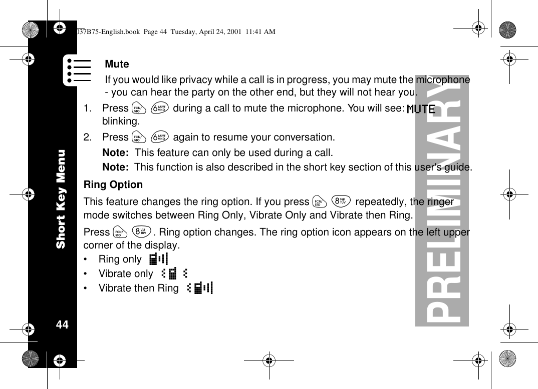 Short Key Menu44PRELIMINARYMuteIf you would like privacy while a call is in progress, you may mute the microphone- you can hear the party on the other end, but they will not hear you.1. Press óêduring a call to mute the microphone. You will see: MUTEblinking.2. Press óêagain to resume your conversation.Note: This feature can only be used during a call.Note: This function is also described in the short key section of this user&apos;s guide.Ring OptionThis feature changes the ring option. If you press óírepeatedly, the ringermode switches between Ring Only, Vibrate Only and Vibrate then Ring.Press óí. Ring option changes. The ring option icon appears on the left uppercorner of the display.•Ring only :8•Vibrate only á:á•Vibrate then Ring á:81037B75-English.book Page 44 Tuesday, April 24, 2001 11:41 AM