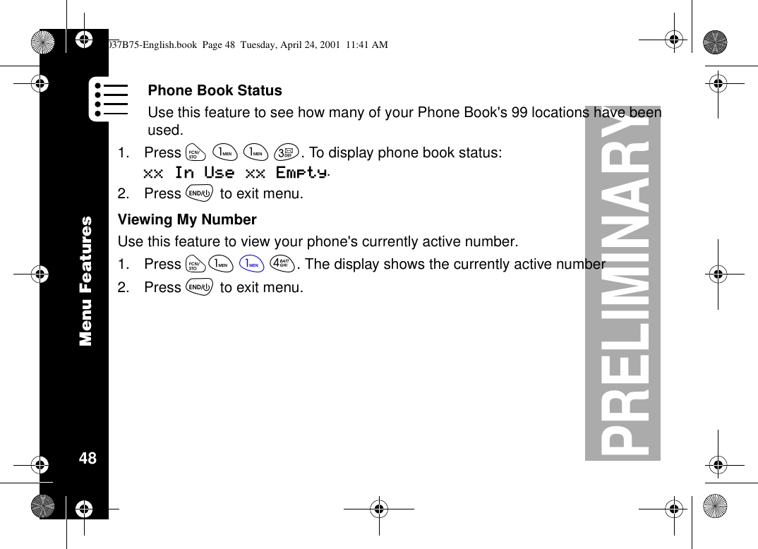 Menu Features48PRELIMINARYPhone Book StatusUse this feature to see how many of your Phone Book&apos;s 99 locations have beenused.1. Press óããç. To display phone book status:xx In Use xx Empty.2. Press õto exit menu.Viewing My NumberUse this feature to view your phone&apos;s currently active number.1. Press óã ãé. The display shows the currently active number2. Press õto exit menu.1037B75-English.book Page 48 Tuesday, April 24, 2001 11:41 AM