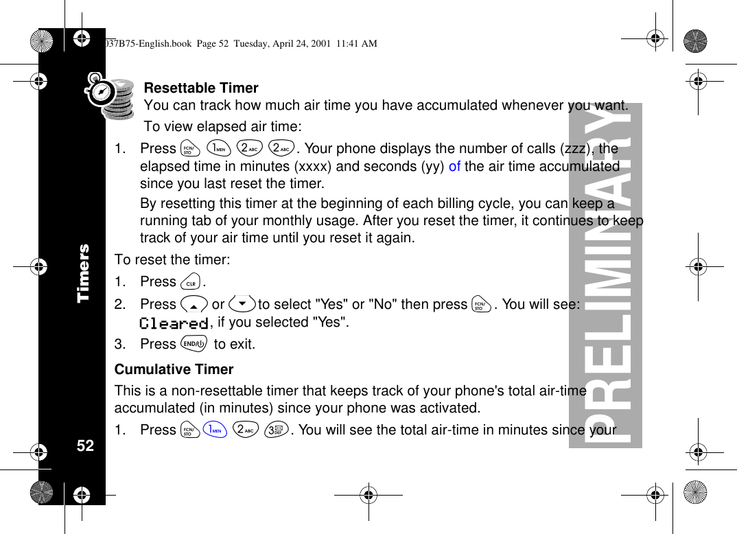 Timers52PRELIMINARYResettable TimerYou can track how much air time you have accumulated whenever you want.To view elapsed air time:1. Press óãåå. Your phone displays the number of calls (zzz), theelapsed time in minutes (xxxx) and seconds (yy) of the air time accumulatedsince you last reset the timer.By resetting this timer at the beginning of each billing cycle, you can keep arunning tab of your monthly usage. After you reset the timer, it continues to keeptrack of your air time until you reset it again.To reset the timer:1. Press ö.2. Press Ror Stoselect&quot;Yes&quot;or&quot;No&quot;thenpressó. You will see:Cleared, if you selected &quot;Yes&quot;.3. Press õto exit.Cumulative TimerThis is a non-resettable timer that keeps track of your phone&apos;s total air-timeaccumulated (in minutes) since your phone was activated.1. Press óãåç. You will see the total air-time in minutes since your1037B75-English.book Page 52 Tuesday, April 24, 2001 11:41 AM
