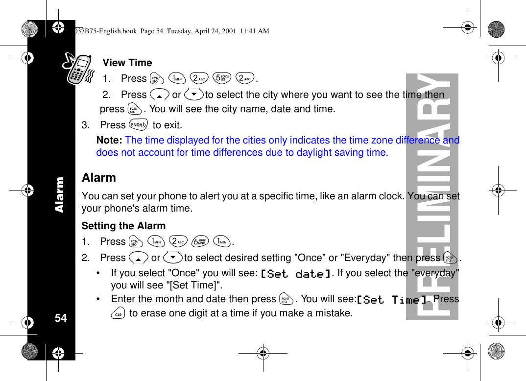 Alarm54PRELIMINARYView Time1. Press óãåèå.2. Press Ror Sto select the city where you want to see the time thenpress ó. You will see the city name, date and time.3. Press õto exit.Note: The time displayed for the cities only indicates the time zone difference anddoes not account for time differences due to daylight saving time.AlarmYou can set your phone to alert you at a specific time, like an alarm clock. You can setyour phone&apos;s alarm time.Setting the Alarm1. Press óãåêã.2. Press Ror Sto select desired setting &quot;Once&quot; or &quot;Everyday&quot; then press ó.•If you select &quot;Once&quot; you will see: [Set date].Ifyouselectthe&quot;everyday&quot;you will see &quot;[Set Time]&quot;.•Enter the month and date then press ó.Youwillsee:[Set Time].Pressöto erase one digit at a time if you make a mistake.1037B75-English.book Page 54 Tuesday, April 24, 2001 11:41 AM