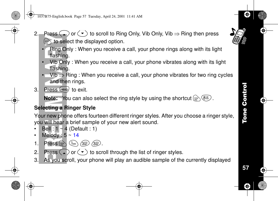 Tone Control57PRELIMINARY2. Press Ror Sto scroll to Ring Only, Vib Only, Vib ÞRing then pressóto select the displayed option.•Ring Only : When you receive a call, your phone rings along with its lightflashing.•Vib Only : When you receive a call, your phone vibrates along with its lightflashing.•Vib ÞRing : When you receive a call, your phone vibrates for two ring cyclesand then rings.3. Press õto exit.Note: You can also select the ring style by using the shortcut óí.Selecting a Ringer StyleYour new phone offers fourteen different ringer styles. After you choose a ringer style,you will hear a brief sample of your new alert sound.•Bell : 1 ~ 4 (Default : 1)•Melody : 5 ~ 141. Press óãçç.2. Press Ror Sto scroll through the list of ringer styles.3. As you scroll, your phone will play an audible sample of the currently displayed1037B75-English.book Page 57 Tuesday, April 24, 2001 11:41 AM