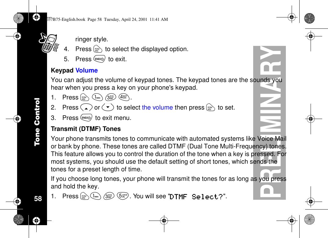 Tone Control58PRELIMINARYringer style.4. Press óto select the displayed option.5. Press õto exit.Keypad VolumeYou can adjust the volume of keypad tones. The keypad tones are the sounds youhear when you press a key on your phone&apos;s keypad.1. Press óãçé.2. Press Ror Sto select the volume then press óto set.3. Press õto exit menu.Transmit (DTMF) TonesYour phone transmits tones to communicate with automated systems like Voice Mailor bank by phone. These tones are called DTMF (Dual Tone Multi-Frequency) tones.This feature allows you to control the duration of the tone when a key is pressed. Formost systems, you should use the default setting of short tones, which sends thetones for a preset length of time.If you choose long tones, your phone will transmit the tones for as long as you pressand hold the key.1. Press óã ç è.Youwillsee&quot;DTMF Select?&quot;.1037B75-English.book Page 58 Tuesday, April 24, 2001 11:41 AM