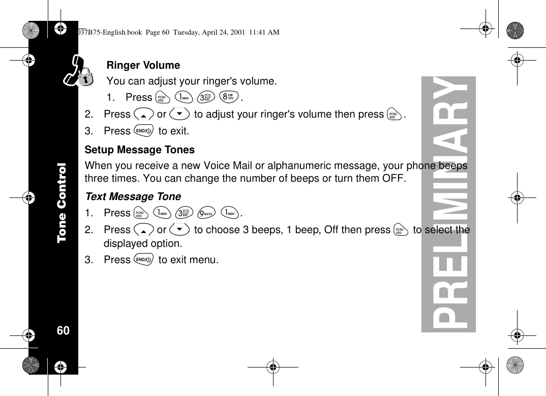 Tone Control60PRELIMINARYRinger VolumeYou can adjust your ringer&apos;s volume.1. Press óãçí.2. Press Ror Sto adjust your ringer&apos;s volume then press ó.3. Press õto exit.Setup Message TonesWhen you receive a new Voice Mail or alphanumeric message, your phone beepsthree times. You can change the number of beeps or turn them OFF.Text Message Tone1. Press óãçìã.2. Press Ror Sto choose 3 beeps, 1 beep, Off then press óto select thedisplayed option.3. Press õto exit menu.1037B75-English.book Page 60 Tuesday, April 24, 2001 11:41 AM