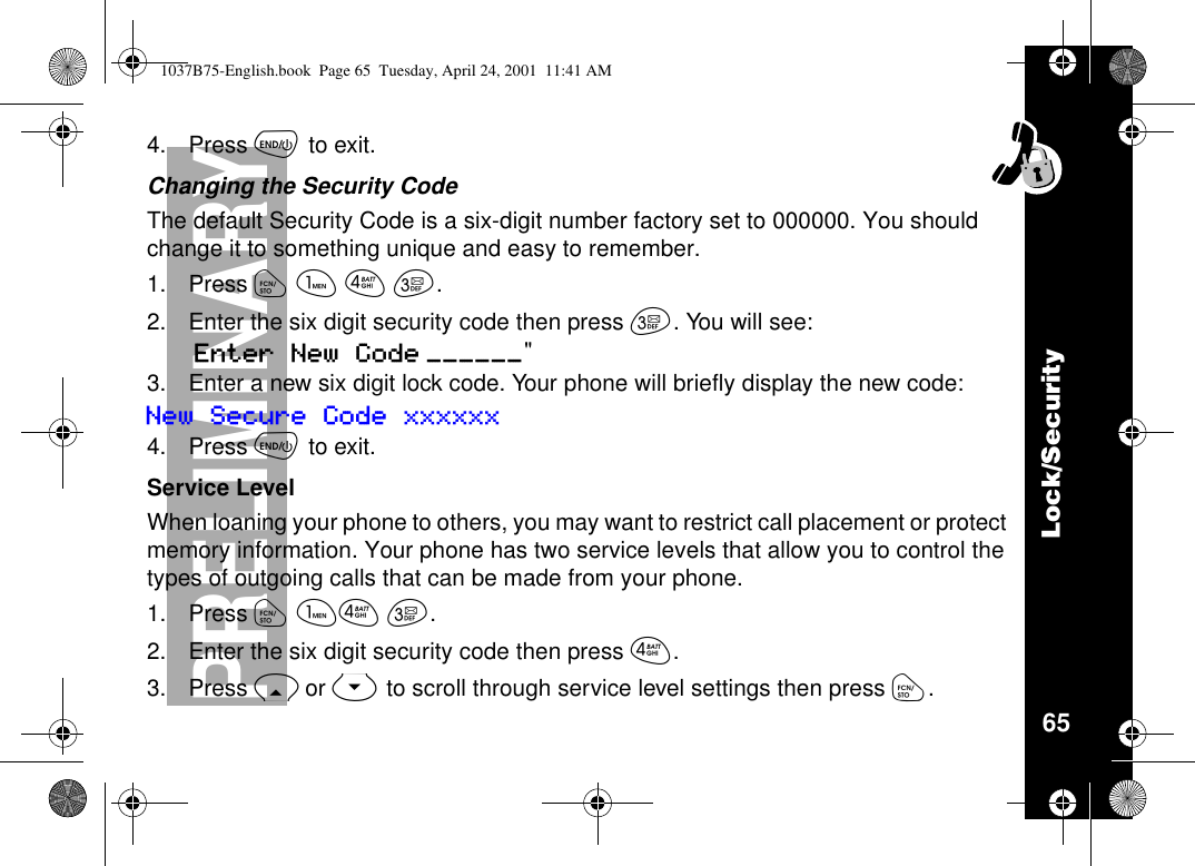 Lock/Security65PRELIMINARY4. Press õto exit.Changing the Security CodeThe default Security Code is a six-digit number factory set to 000000. You shouldchange it to something unique and easy to remember.1. Press óãéç.2. Enter the six digit security code then press ç. You will see:Enter New Code ______&quot;3. Enter a new six digit lock code. Your phone will briefly display the new code:New Secure Code xxxxxx4. Press õto exit.Service LevelWhen loaning your phone to others, you may want to restrict call placement or protectmemory information. Your phone has two service levels that allow you to control thetypes of outgoing calls that can be made from your phone.1. Press óãéç.2. Enter the six digit security code then press é.3. Press Ror Sto scroll through service level settings then press ó.1037B75-English.book Page 65 Tuesday, April 24, 2001 11:41 AM