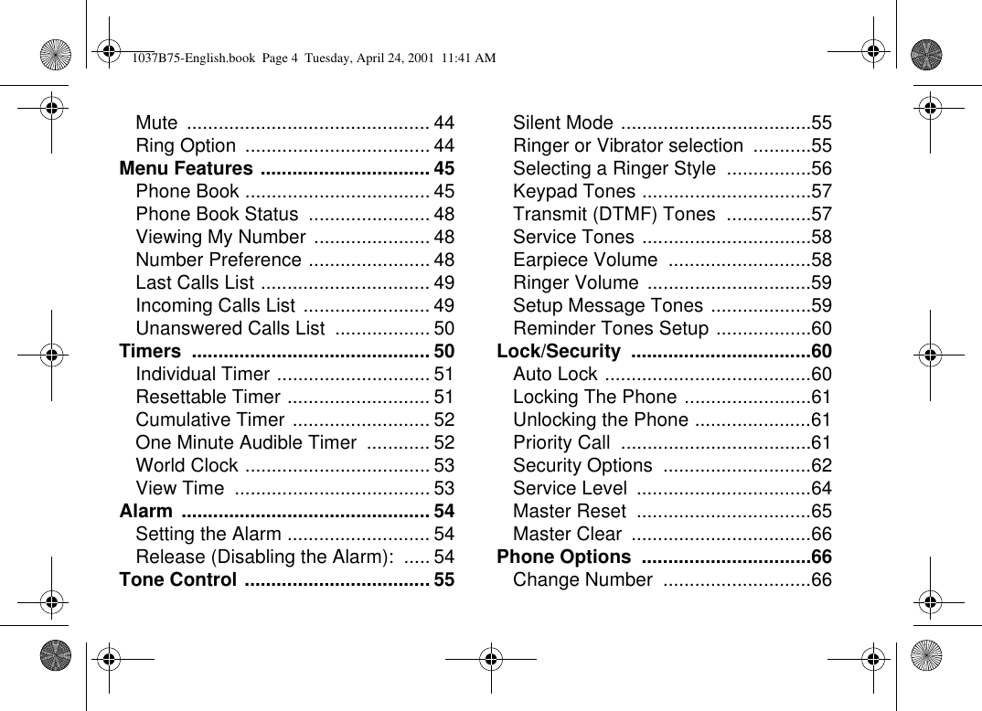 Mute .............................................. 44Ring Option ................................... 44Menu Features ................................ 45Phone Book ................................... 45Phone Book Status ....................... 48Viewing My Number ...................... 48Number Preference ....................... 48Last Calls List ................................ 49Incoming Calls List ........................ 49Unanswered Calls List .................. 50Timers ............................................. 50Individual Timer ............................. 51Resettable Timer ........................... 51Cumulative Timer .......................... 52One Minute Audible Timer ............ 52World Clock ................................... 53View Time ..................................... 53Alarm ............................................... 54Setting the Alarm ........................... 54Release (Disabling the Alarm): ..... 54Tone Control ................................... 55Silent Mode ....................................55Ringer or Vibrator selection ...........55Selecting a Ringer Style ................56Keypad Tones ................................57Transmit (DTMF) Tones ................57Service Tones ................................58Earpiece Volume ...........................58Ringer Volume ...............................59Setup Message Tones ...................59Reminder Tones Setup ..................60Lock/Security ..................................60Auto Lock .......................................60Locking The Phone ........................61Unlocking the Phone ......................61Priority Call ....................................61Security Options ............................62Service Level .................................64Master Reset .................................65Master Clear ..................................66Phone Options ................................66Change Number ............................661037B75-English.book Page 4 Tuesday, April 24, 2001 11:41 AM