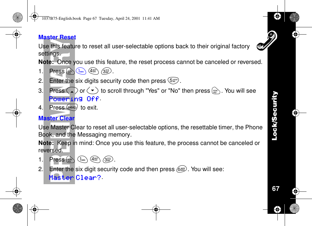 Lock/Security67PRELIMINARYMaster ResetUse this feature to reset all user-selectable options back to their original factorysettings.Note: Once you use this feature, the reset process cannot be canceled or reversed.1. Press óãéç.2. Enter the six digits security code then press è.3. Press Ror Sto scroll through &quot;Yes&quot; or &quot;No&quot; then press ó.YouwillseePowering Off.4. Press õto exit.Master ClearUse Master Clear to reset all user-selectable options, the resettable timer, the PhoneBook, and the Messaging memory.Note: Keep in mind: Once you use this feature, the process cannot be canceled orreversed.1. Press óãéç.2. Enter the six digit security code and then press ê. You will see:Master Clear?.1037B75-English.book Page 67 Tuesday, April 24, 2001 11:41 AM