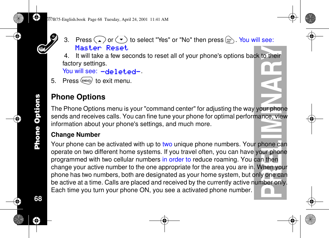 Phone Options68PRELIMINARY3. Press Ror Sto select &quot;Yes&quot; or &quot;No&quot; then press ó.You w il l s ee :Master Reset4. It will take a few seconds to reset all of your phone&apos;s options back to theirfactory settings.You will see: -deleted-.5. Press õto exit menu.Phone OptionsThe Phone Options menu is your &quot;command center&quot; for adjusting the way your phonesends and receives calls. You can fine tune your phone for optimal performance, viewinformation about your phone&apos;s settings, and much more.Change NumberYour phone can be activated with up to two unique phone numbers. Your phone canoperate on two different home systems. If you travel often, you can have your phoneprogrammed with two cellular numbers in order to reduce roaming. You can thenchange your active number to the one appropriate for the area you are in. When yourphone has two numbers, both are designated as your home system, but only one canbe active at a time. Calls are placed and received by the currently active number only.Each time you turn your phone ON, you see a activated phone number.1037B75-English.book Page 68 Tuesday, April 24, 2001 11:41 AM