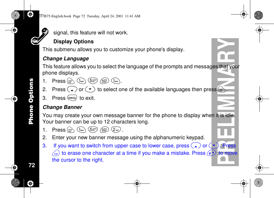 Phone Options72PRELIMINARYsignal, this feature will not work.Display OptionsThis submenu allows you to customize your phone&apos;s display.Change LanguageThis feature allows you to select the language of the prompts and messages that yourphone displays.1. Press óãèçã.2. Press Ror Sto select one of the available languages then press ó.3. Press õto exit.Change BannerYou may create your own message banner for the phone to display when it is idle.Your banner can be up to 12 characters long.1. Press óãèçå.2. Enter your new banner message using the alphanumeric keypad.3. If you want to switch from upper case to lower case, press Ror S.Pressöto erase one character at a time if you make a mistake. Press ñto movethecursortotheright.1037B75-English.book Page 72 Tuesday, April 24, 2001 11:41 AM