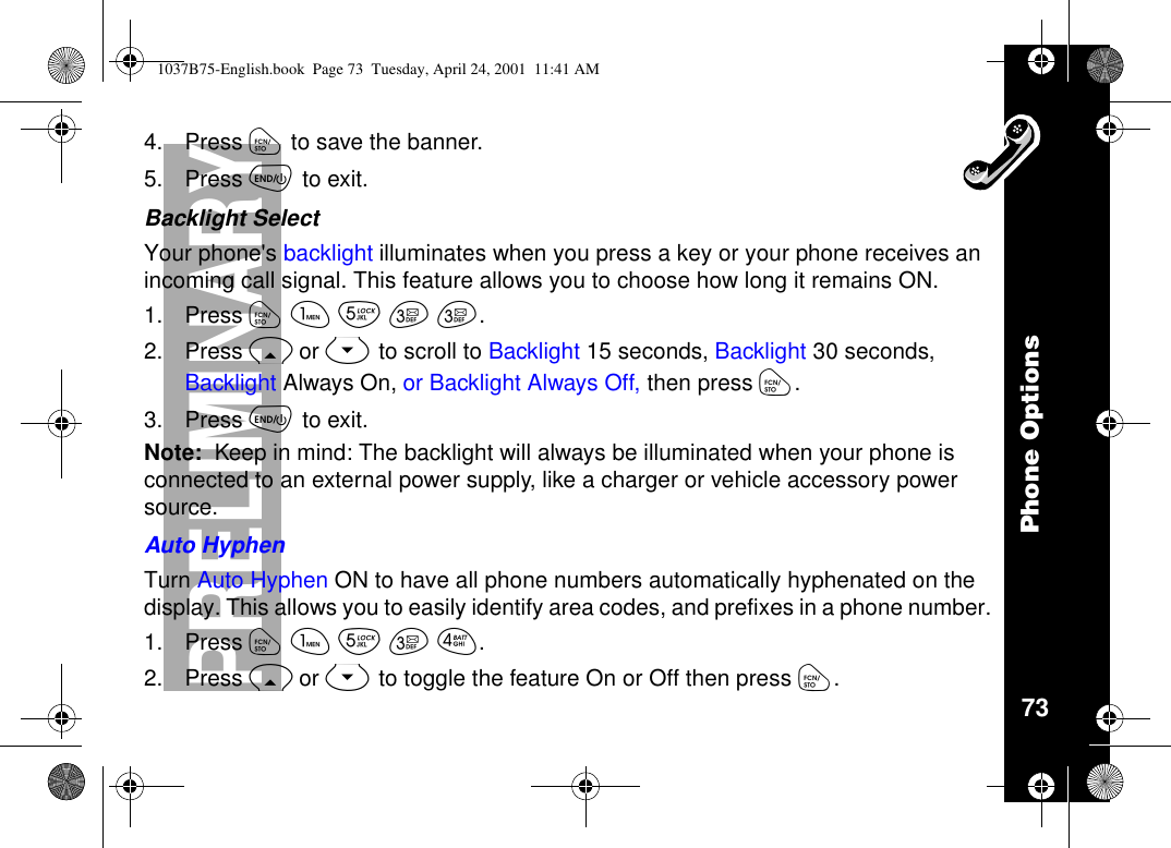 Phone Options73PRELIMINARY4. Press óto save the banner.5. Press õto exit.Backlight SelectYour phone&apos;s backlight illuminates when you press a key or your phone receives anincoming call signal. This feature allows you to choose how long it remains ON.1. Press óãèçç.2. Press Ror Sto scroll to Backlight 15 seconds, Backlight 30 seconds,Backlight Always On, or Backlight Always Off, then press ó.3. Press õto exit.Note: Keep in mind: The backlight will always be illuminated when your phone isconnected to an external power supply, like a charger or vehicle accessory powersource.Auto HyphenTurn Auto Hyphen ON to have all phone numbers automatically hyphenated on thedisplay. This allows you to easily identify area codes, and prefixes in a phone number.1. Press óãèçé.2. Press Ror Sto toggle the feature On or Off then press ó.1037B75-English.book Page 73 Tuesday, April 24, 2001 11:41 AM