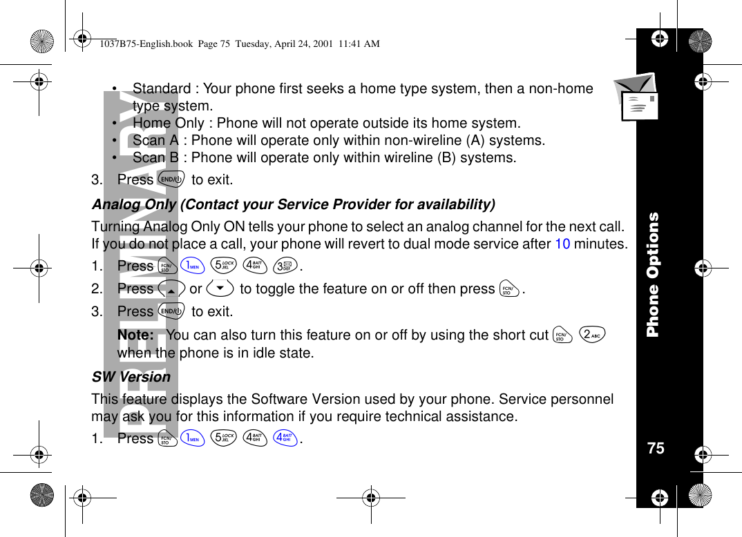 Phone Options75PRELIMINARY•Standard : Your phone first seeks a home type system, then a non-hometype system.•Home Only : Phone will not operate outside its home system.•Scan A : Phone will operate only within non-wireline (A) systems.•Scan B : Phone will operate only within wireline (B) systems.3. Press õto exit.Analog Only (Contact your Service Provider for availability)Turning Analog Only ON tells your phone to select an analog channel for the next call.If you do not place a call, your phone will revert to dual mode service after 10 minutes.1. Press óãèéç.2. Press Ror Sto toggle the feature on or off then press ó.3. Press õto exit.Note: You can also turn this feature on or off by using the short cut óåwhen the phone is in idle state.SW VersionThis feature displays the Software Version used by your phone. Service personnelmay ask you for this information if you require technical assistance.1. Press óãèéé.1037B75-English.book Page 75 Tuesday, April 24, 2001 11:41 AM