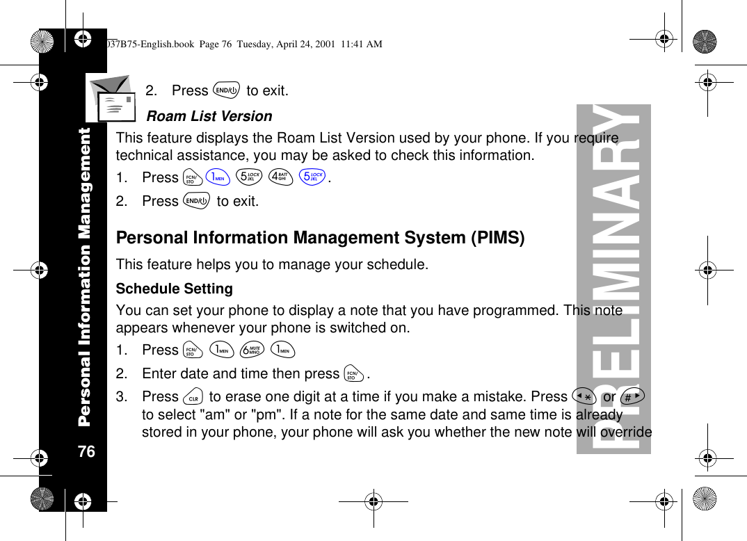 Personal Information Management 76PRELIMINARY2. Press õto exit.Roam List VersionThis feature displays the Roam List Version used by your phone. If you requiretechnical assistance, you may be asked to check this information.1. Press óãèéè.2. Press õto exit.Personal Information Management System (PIMS)This feature helps you to manage your schedule.Schedule SettingYou can set your phone to display a note that you have programmed. This noteappears whenever your phone is switched on.1. Press óãêã2. Enter date and time then press ó.3. Press öto erase one digit at a time if you make a mistake. Press ïor ñto select &quot;am&quot; or &quot;pm&quot;. If a note for the same date and same time is alreadystored in your phone, your phone will ask you whether the new note will override1037B75-English.book Page 76 Tuesday, April 24, 2001 11:41 AM