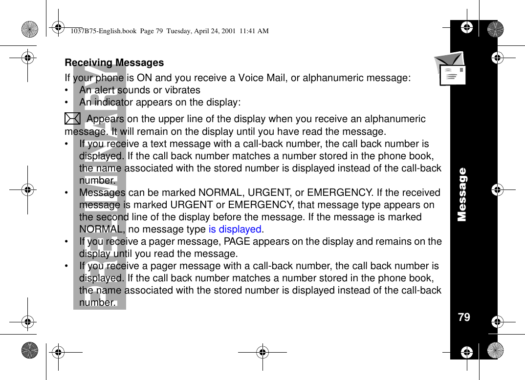 Message79PRELIMINARYReceiving MessagesIf your phone is ON and you receive a Voice Mail, or alphanumeric message:•An alert sounds or vibrates•An indicator appears on the display:LAppears on the upper line of the display when you receive an alphanumericmessage. It will remain on the display until you have read the message.•If you receive a text message with a call-back number, the call back number isdisplayed. If the call back number matches a number stored in the phone book,the name associated with the stored number is displayed instead of the call-backnumber.•Messages can be marked NORMAL, URGENT, or EMERGENCY. If the receivedmessage is marked URGENT or EMERGENCY, that message type appears onthe second line of the display before the message. If the message is markedNORMAL, no message type is displayed.•If you receive a pager message, PAGE appears on the display and remains on thedisplay until you read the message.•If you receive a pager message with a call-back number, the call back number isdisplayed. If the call back number matches a number stored in the phone book,the name associated with the stored number is displayed instead of the call-backnumber.1037B75-English.book Page 79 Tuesday, April 24, 2001 11:41 AM