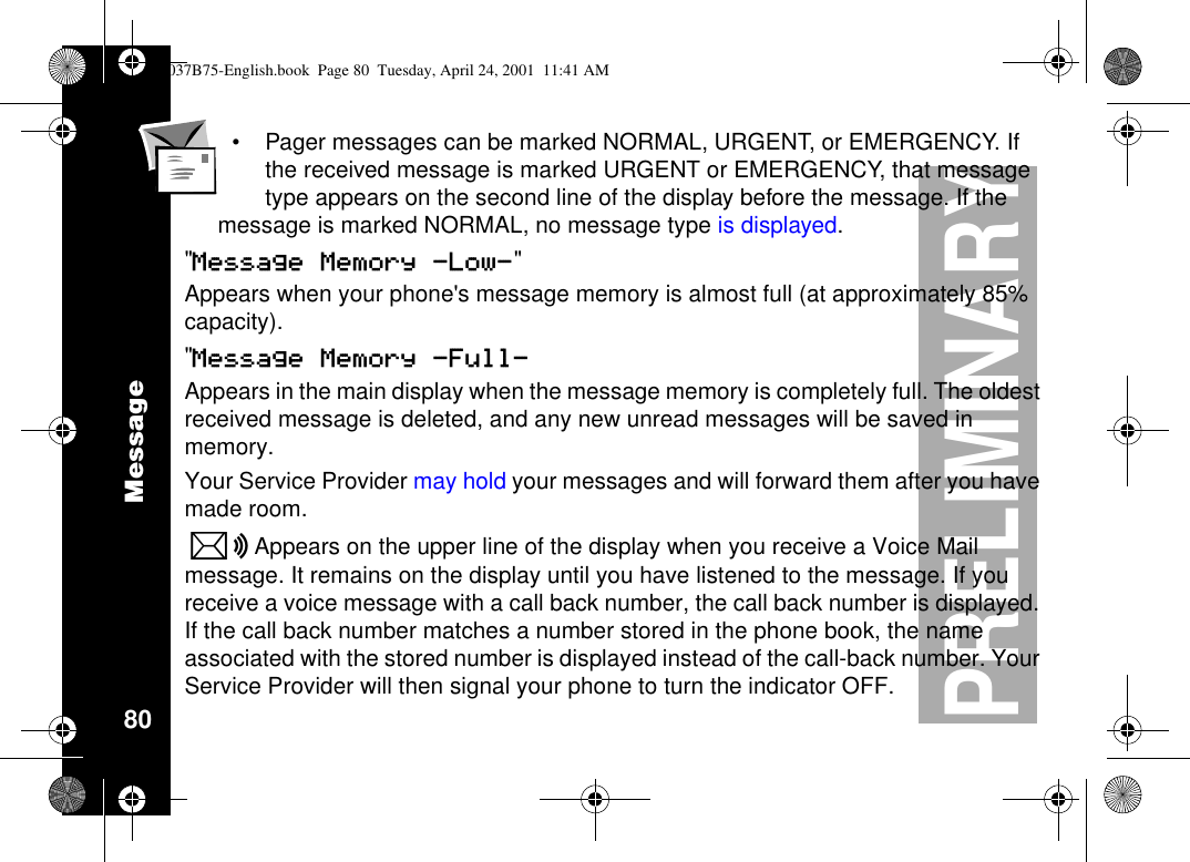 Message80PRELIMINARY•Pager messages can be marked NORMAL, URGENT, or EMERGENCY. Ifthe received message is marked URGENT or EMERGENCY, that messagetype appears on the second line of the display before the message. If themessage is marked NORMAL, no message type is displayed.&quot;Message Memory -Low-&quot;Appears when your phone&apos;s message memory is almost full (at approximately 85%capacity).&quot;Message Memory -Full-Appears in the main display when the message memory is completely full. The oldestreceived message is deleted, and any new unread messages will be saved inmemory.Your Service Provider may hold your messages and will forward them after you havemade room.KAppears on the upper line of the display when you receive a Voice Mailmessage. It remains on the display until you have listened to the message. If youreceive a voice message with a call back number, the call back number is displayed.If the call back number matches a number stored in the phone book, the nameassociated with the stored number is displayed instead of the call-back number. YourService Provider will then signal your phone to turn the indicator OFF.1037B75-English.book Page 80 Tuesday, April 24, 2001 11:41 AM