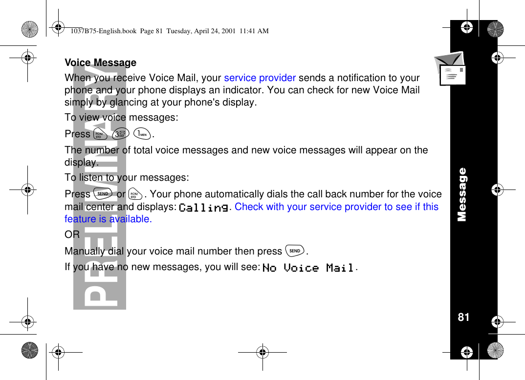 Message81PRELIMINARYVoice MessageWhen you receive Voice Mail, your service provider sends a notification to yourphone and your phone displays an indicator. You can check for new Voice Mailsimply by glancing at your phone&apos;s display.To view voice messages:Press óçã.The number of total voice messages and new voice messages will appear on thedisplay.To listen to your messages:Press òor ó. Your phone automatically dials the call back number for the voicemail center and displays: Calling.Check with your service provider to see if thisfeature is available.ORManually dial your voice mail number then press ò.If you have no new messages, you will see: No Voice Mail.1037B75-English.book Page 81 Tuesday, April 24, 2001 11:41 AM