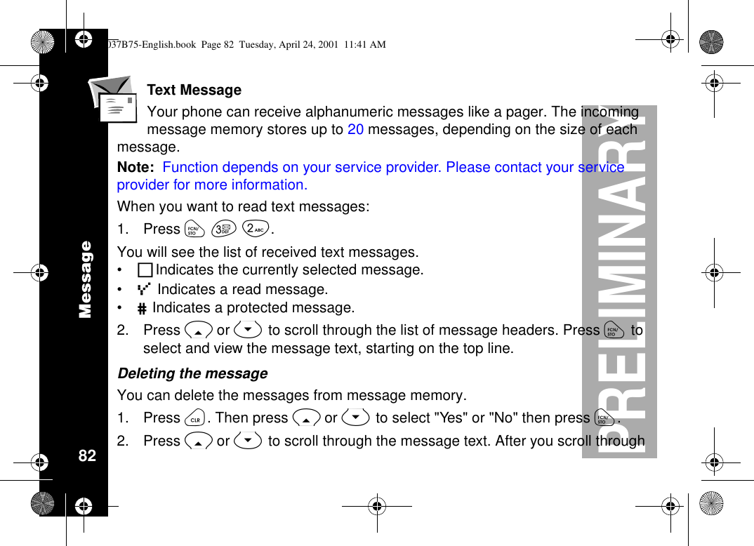 Message82PRELIMINARYText MessageYour phone can receive alphanumeric messages like a pager. The incomingmessage memory stores up to 20 messages, depending on the size of eachmessage.Note: Function depends on your service provider. Please contact your serviceprovider for more information.When you want to read text messages:1. Press óçå.You will see the list of received text messages.•RIndicates the currently selected message.•ÜIndicates a read message.•#Indicates a protected message.2. Press Ror Sto scroll through the list of message headers. Press ótoselect and view the message text, starting on the top line.Deleting the messageYou can delete the messages from message memory.1. Press ö.ThenpressRor Stoselect&quot;Yes&quot;or&quot;No&quot;thenpressó.2. Press Ror Sto scroll through the message text. After you scroll through1037B75-English.book Page 82 Tuesday, April 24, 2001 11:41 AM