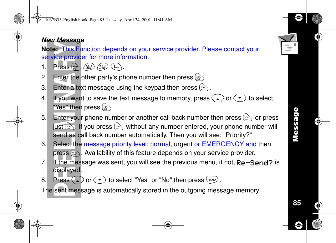 Message85PRELIMINARYNew MessageNote: This Function depends on your service provider. Please contact yourservice provider for more information.1. Press óççã.2. Enter the other party&apos;s phone number then press ó.3. Enter a text message using the keypad then press ó.4. If you want to save the text message to memory, press Ror Sto select&quot;Yes&quot; then press ó.5. Enter your phone number or another call back number then press óor pressjust ó. If you press ówithout any number entered, your phone number willsend as call back number automatically. Then you will see: &quot;Priority?&quot;6. Select the message priority level: normal, urgent or EMERGENCY and thenpress ó. Availability of this feature depends on your service provider.7. If the message was sent, you will see the previous menu, if not, Re-Send? isdisplayed.8. Press Ror Stoselect&quot;Yes&quot;or&quot;No&quot;thenpressò.The sent message is automatically stored in the outgoing message memory.1037B75-English.book Page 85 Tuesday, April 24, 2001 11:41 AM