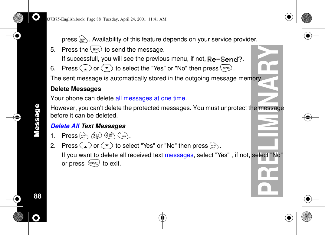 Message88PRELIMINARYpress ó. Availability of this feature depends on your service provider.5. Press the òto send the message.If successfull, you will see the previous menu, if not, Re-Send?.6. Press Ror Sto select the &quot;Yes&quot; or &quot;No&quot; then press ò.The sent message is automatically stored in the outgoing message memory.Delete MessagesYour phone can delete all messages at one time.However, you can&apos;t delete the protected messages. You must unprotect the messagebefore it can be deleted.Delete All Text Messages1. Press óçéã.2. Press Ror Stoselect&quot;Yes&quot;or&quot;No&quot;thenpressó.If you want to delete all received text messages,select&quot;Yes&quot;,ifnot,select&quot;No&quot;or press õto exit.1037B75-English.book Page 88 Tuesday, April 24, 2001 11:41 AM