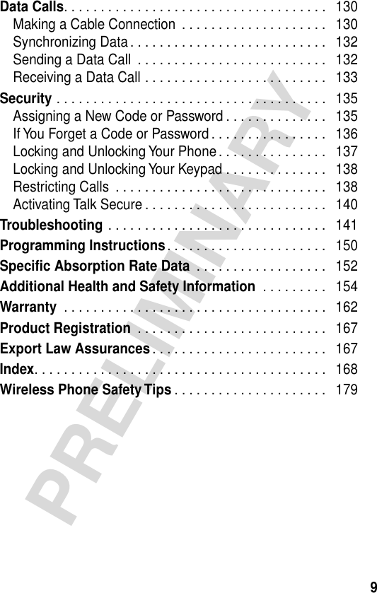  9 PRELIMINARY Data Calls . . . . . . . . . . . . . . . . . . . . . . . . . . . . . . . . . . . .   130Making a Cable Connection  . . . . . . . . . . . . . . . . . . . .   130Synchronizing Data . . . . . . . . . . . . . . . . . . . . . . . . . . .   132Sending a Data Call  . . . . . . . . . . . . . . . . . . . . . . . . . .   132Receiving a Data Call . . . . . . . . . . . . . . . . . . . . . . . . .   133 Security  . . . . . . . . . . . . . . . . . . . . . . . . . . . . . . . . . . . . .   135Assigning a New Code or Password . . . . . . . . . . . . . .   135If You Forget a Code or Password . . . . . . . . . . . . . . . .   136Locking and Unlocking Your Phone . . . . . . . . . . . . . . .   137Locking and Unlocking Your Keypad . . . . . . . . . . . . . .   138Restricting Calls  . . . . . . . . . . . . . . . . . . . . . . . . . . . . .   138Activating Talk Secure . . . . . . . . . . . . . . . . . . . . . . . . .   140 Troubleshooting  . . . . . . . . . . . . . . . . . . . . . . . . . . . . . .   141 Programming Instructions . . . . . . . . . . . . . . . . . . . . . .   150 Specific Absorption Rate Data  . . . . . . . . . . . . . . . . . .   152 Additional Health and Safety Information  . . . . . . . . .   154 Warranty  . . . . . . . . . . . . . . . . . . . . . . . . . . . . . . . . . . . .   162 Product Registration  . . . . . . . . . . . . . . . . . . . . . . . . . .   167Export Law Assurances . . . . . . . . . . . . . . . . . . . . . . . .   167Index. . . . . . . . . . . . . . . . . . . . . . . . . . . . . . . . . . . . . . . .   168Wireless Phone Safety Tips . . . . . . . . . . . . . . . . . . . . .   179