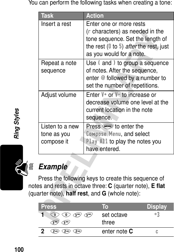 100PRELIMINARYRing StylesYou can perform the following tasks when creating a tone:ExamplePress the following keys to create this sequence of notes and rests in octave three: C (quarter note), E ﬂat (quarter note), half rest, and G (whole note):Task ActionInsert a rest Enter one or more rests (r characters) as needed in the tone sequence. Set the length of the rest (0 to 5) after the rest, just as you would for a note.Repeat a note sequence Use ( and ) to group a sequence of notes. After the sequence, enter @ followed by a number to set the number of repetitions.Adjust volume Enter V+ or V- to increase or decrease volume one level at the current location in the note sequence.Listen to a new tone as you compose itPress M to enter the Compose Menu, and select Play All to play the notes you have entered.Press To Display10 0 3 3 3 3set octave three*3 22 2 2enter note Cc 