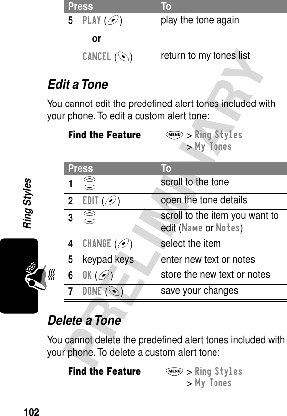 102PRELIMINARYRing StylesEdit a ToneYou cannot edit the predeﬁned alert tones included with your phone. To edit a custom alert tone:Delete a ToneYou cannot delete the predeﬁned alert tones included with your phone. To delete a custom alert tone:5PLAY (+)orCANCEL (-)play the tone againreturn to my tones listFind the FeatureM&gt; Ring Styles &gt; My TonesPress To1S scroll to the tone2EDIT (+)open the tone details3S scroll to the item you want to edit (Name or Notes)4CHANGE (+)select the item5keypad keys enter new text or notes6OK (+)store the new text or notes7DONE (-)save your changesFind the FeatureM&gt; Ring Styles &gt; My TonesPress To