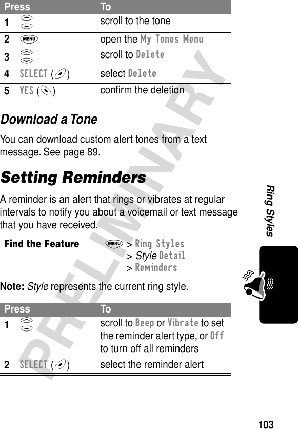 103PRELIMINARYRing StylesDownload a ToneYou can download custom alert tones from a text message. See page 89.Setting RemindersA reminder is an alert that rings or vibrates at regular intervals to notify you about a voicemail or text message that you have received.Note: Style represents the current ring style.Press To1S scroll to the tone2M open the My Tones Menu3S scroll to Delete4SELECT (+)select Delete5YES (-)conﬁrm the deletionFind the FeatureM&gt; Ring Styles &gt; Style Detail &gt; RemindersPress To1S scroll to Beep or Vibrate to set the reminder alert type, or Off to turn off all reminders2SELECT (+)select the reminder alert