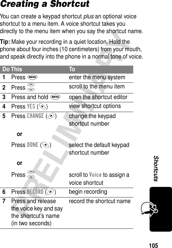 105PRELIMINARYShortcutsCreating a ShortcutYou can create a keypad shortcut plus an optional voice shortcut to a menu item. A voice shortcut takes you directly to the menu item when you say the shortcut name.Tip: Make your recording in a quiet location. Hold the phone about four inches (10 centimeters) from your mouth, and speak directly into the phone in a normal tone of voice.Do This To1Press Menter the menu system2Press Sscroll to the menu item3Press and hold Mopen the shortcut editor4Press YES (-)view shortcut options5Press CHANGE (+)orPress DONE (-)orPress Schange the keypad shortcut numberselect the default keypad shortcut numberscroll to Voice to assign a voice shortcut6Press RECORD (+)begin recording7Press and release the voice key and say the shortcut’s name (in two seconds)record the shortcut name