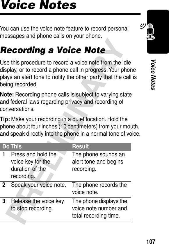 107PRELIMINARYVoice NotesVoice NotesYou can use the voice note feature to record personal messages and phone calls on your phone.Recording a Voice NoteUse this procedure to record a voice note from the idle display, or to record a phone call in progress. Your phone plays an alert tone to notify the other party that the call is being recorded.Note: Recording phone calls is subject to varying state and federal laws regarding privacy and recording of conversations.Tip: Make your recording in a quiet location. Hold the phone about four inches (10 centimeters) from your mouth, and speak directly into the phone in a normal tone of voice.Do This Result1Press and hold the voice key for the duration of the recording.The phone sounds an alert tone and begins recording.2Speak your voice note. The phone records the voice note.3Release the voice key to stop recording. The phone displays the voice note number and total recording time.