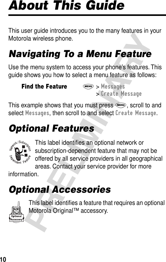 10PRELIMINARYAbout This GuideThis user guide introduces you to the many features in your Motorola wireless phone.Navigating To a Menu FeatureUse the menu system to access your phone’s features. This guide shows you how to select a menu feature as follows:This example shows that you must press M, scroll to and select Messages, then scroll to and select Create Message.Optional FeaturesThis label identiﬁes an optional network or subscription-dependent feature that may not be offered by all service providers in all geographical areas. Contact your service provider for more information.Optional AccessoriesThis label identiﬁes a feature that requires an optional Motorola Original™ accessory.Find the FeatureM&gt; Messages &gt; Create Message