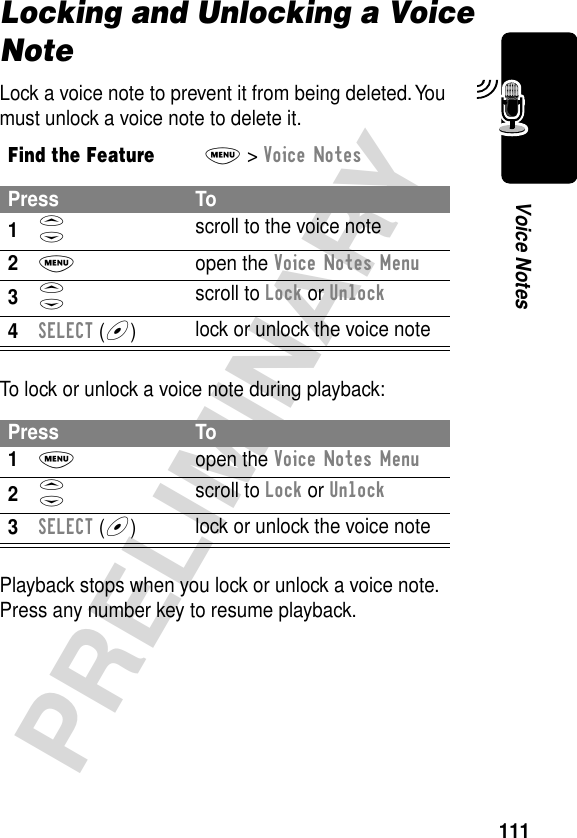 111PRELIMINARYVoice NotesLocking and Unlocking a Voice NoteLock a voice note to prevent it from being deleted. You must unlock a voice note to delete it.To lock or unlock a voice note during playback:Playback stops when you lock or unlock a voice note. Press any number key to resume playback.Find the FeatureM&gt; Voice NotesPress To1S scroll to the voice note2M open the Voice Notes Menu3S scroll to Lock or Unlock4SELECT (+)lock or unlock the voice notePress To1M open the Voice Notes Menu2S scroll to Lock or Unlock3SELECT (+)lock or unlock the voice note