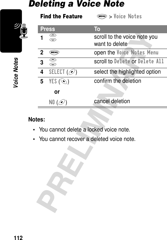 112PRELIMINARYVoice NotesDeleting a Voice NoteNotes: •You cannot delete a locked voice note.•You cannot recover a deleted voice note.Find the FeatureM&gt; Voice NotesPress To1S scroll to the voice note you want to delete2M open the Voice Notes Menu3S scroll to Delete or Delete All4SELECT (+)select the highlighted option5YES (-)orNO (+)conﬁrm the deletioncancel deletion