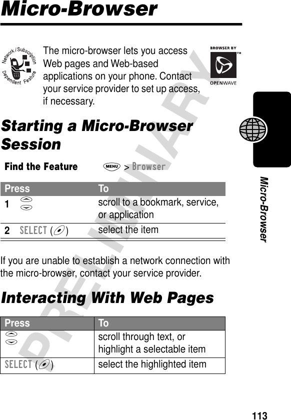 113PRELIMINARYMicro-BrowserMicro-BrowserThe micro-browser lets you access Web pages and Web-based applications on your phone. Contact your service provider to set up access, if necessary.Starting a Micro-Browser SessionIf you are unable to establish a network connection with the micro-browser, contact your service provider.Interacting With Web PagesFind the FeatureM&gt; BrowserPress To1S scroll to a bookmark, service, or application2SELECT (+)select the itemPress ToS scroll through text, or highlight a selectable itemSELECT (+)select the highlighted item