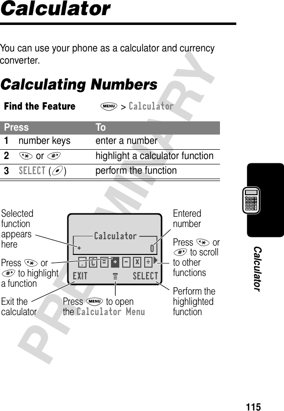 115PRELIMINARYCalculatorCalculatorYou can use your phone as a calculator and currency converter.Calculating NumbersFind the FeatureM&gt; CalculatorPress To1number keys enter a number2* or #highlight a calculator function3SELECT (+)perform the functionCalculator+0EXIT SELECTSelectedfunctionappearsherePerform thehighlightedfunctionPress M to openthe Calculator MenuExit thecalculatorEnterednumberPress * or# to scrollto otherfunctionsPress * or# to highlighta function.ÖC=+-x} M 